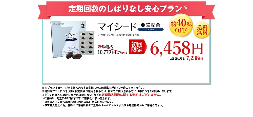 定期回数のしばりなし安心プラン※/マイシード-亜鉛配合- for men 内容量: 60粒 (1日2粒目安約1ヶ月分)/通常価格10,779 円のところ初回限定6,458円 約40%OFF 送料無料 2回目以降も7,238円/※本プランは当ページから購入されるお客様にのみ適用となります。予めご了承ください。※特別なプランにつき、初回限定価格が適用されるのは、初めてご購入される方、1世帯につき1回限りとなります。※「◯ヶ月購入を継続しなければならない」などの定期購入回数に関する制約はございません。・ご解約は、 発送日の7日前までにご連絡をお願い致します。・初回のご注文から30日後が2回目以降の発送日となります。・不正購入防止の為、解約のご連絡は必ずご登録のメールアドレスまたはお電話番号からご連絡ください。
