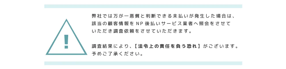 弊社では万が一悪質と判断できる未払いが発生した場合は、該当の顧客情報をNP後払いサービス業者へ照会をさせていただき調査依頼をさせていただきます。調査結果により、【法令上の責任を負う恐れ】がございます。予めご了承ください。