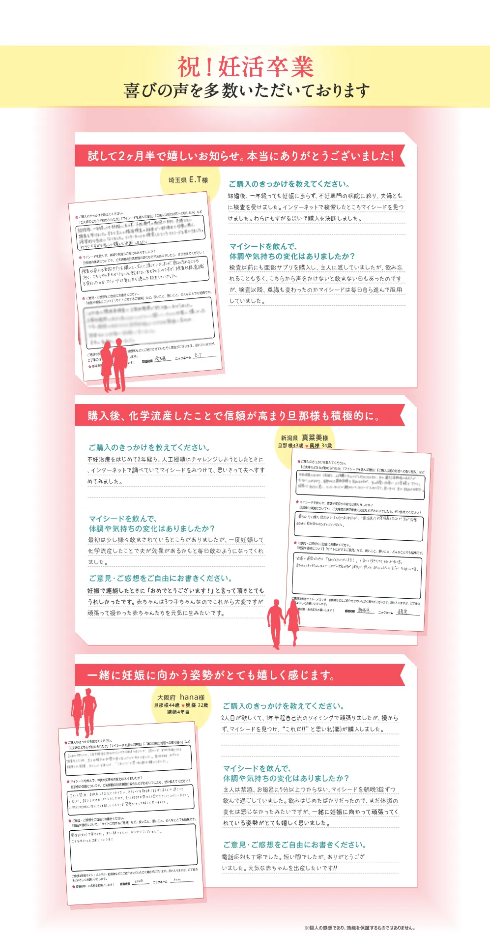 祝! 妊活卒業 喜びの声を多数いただいております/試して2ヶ月半で嬉しいお知らせ。本当にありがとうございました! 埼玉県 E.T様/ご購入のきっかけを教えてください。 結婚後、一年経っても妊娠に至らず、不妊専門の病院に移り、夫婦ともに検査を受けました。インターネットで検索したところマイシードを見つけました。わらにもすがる思いで購入を決断しました。/マイシードを飲んで、体調や気持ちの変化はありましたか? 検査以前にも亜鉛サプリを購入し、主人に渡していましたが、飲み忘れることも多く、こちらから声をかけないと飲まない日もあったのですが、検査以降、意識も変わったのかマイシードは毎日自ら進んで服用していました。/購入後、 化学流産したことで信頼が高まり旦那様も積極的に。 新潟県 真菜美樣 旦那様43歳 奥様 34歳/ご購入のきっかけを教えてください。 不妊治療をはじめて2年経ち、人工授精にチャレンジしようとしたときに、インターネットで調べていてマイシードをみつけて、思いきって夫へすすめてみました。/マイシードを飲んで、体調や気持ちの変化はありましたか? 最初は少し嫌々飲まされているところがありましたが、一度妊娠して化学流産したことで夫が効果があるかもと毎日飲むようになってくれました。/ご意見・ご感想をご自由にお書きください。 妊娠で連絡したときに「おめでとうございます!」と言って頂きとてもうれしかったです。 赤ちゃんは3つ子ちゃんなのでこれから大変ですが頑張って授かった赤ちゃんたちを元気に生みたいです。/一緒に妊娠に向かう姿勢がとても嬉しく感じます。 大阪府 hana様 旦那様44歳 奥様 32歳 結婚4年目/ご購入のきっかけを教えてください。 2人目が欲しくて、1年半程自己流のタイミングで頑張りましたが、 授からず、マイシードを見つけ、“これだ!!” と思い私(妻)が購入しました。/マイシードを飲んで、体調や気持ちの変化はありましたか? 主人は禁酒、お風呂に5分以上つからない、 マイシードを朝晩1錠ずつ飲んで過ごしていました。 飲みはじめたばかりだったので、まだ体調の変化は感じなかったみたいですが、 一緒に妊娠に向かって頑張ってくれている姿勢がとても嬉しく思いました。/ご意見・ご感想をご自由にお書きください。 電話応対も丁寧でした。短い間でしたが、ありがとうございました。元気な赤ちゃんを出産したいです!!/※個人の感想であり、効能を保証するものではありません。