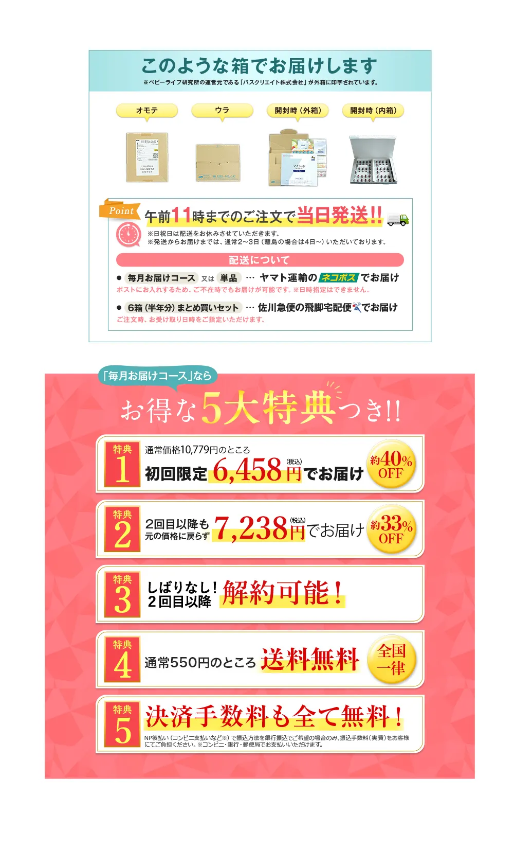 このような箱でお届けします ※ベビーライフ研究所の運営元である「パスクリエイト株式会社」が外箱に印字されています。 オモテ ウラ 開封時(外箱) 開封時(内箱) Point 午前11時までのご注文で当日発送!! ※日祝日は配送をお休みさせていただきます。※発送からお届けまでは、 通常2~3日 (離島の場合は4日~) いただいております。 配送について ●毎月お届けコース 又は 単品 ... ヤマト運輸のネコポスでお届け ポストにお入れするため、 ご不在時でもお届けが可能です。 ※日時指定はできません。 ●6箱(半年分) まとめ買いセット ... 佐川急便の飛脚宅配便でお届け ご注文時、お受け取り日時をご指定いただけます。/「毎月お届けコース」なら お得な5大特典つき!! 特典1 通常価格10,779円のところ 初回限定 6,458円でお届け 約40%OFF 特典2 2回目以降も元の価格に戻らず7,238円でお届け 約33%OFF 特典3 しばりなし!2回目以降解約可能! 特典4 通常550円のところ送料無料 全国一律 特典5 決済手数料も全て無料! NP後払い(コンビニ支払いなど) で振込方法を銀行振込でご希望の場合のみ、 振込手数料(実費)をお客様にてご負担ください。※コンビニ・銀行・郵便局でお支払いいただけます。