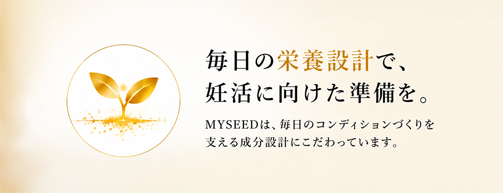 毎日の栄養設計で、妊活に向けた準備を。MYSEEDは、毎日のコンディションづくりを支える成分設計にこだわっています。