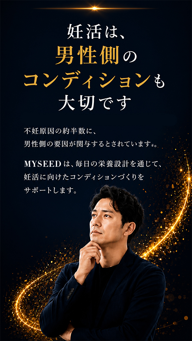 妊活は、男性側のコンディションも大切です。不妊原因の約半数に、男性側の要因が関与するとされています。MYSEEDは、毎日の栄養設計を通じて、妊活に向けたコンディションづくりをサポートします。