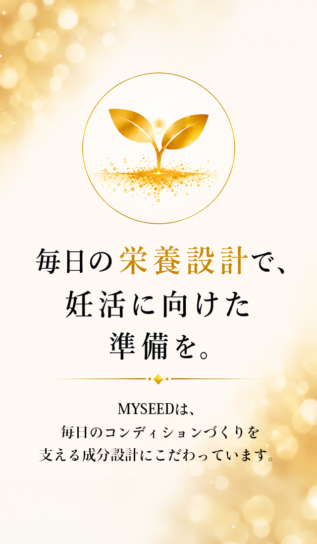 毎日の栄養設計で、妊活に向けた準備を。MYSEEDは、毎日のコンディションづくりを支える成分設計にこだわっています。