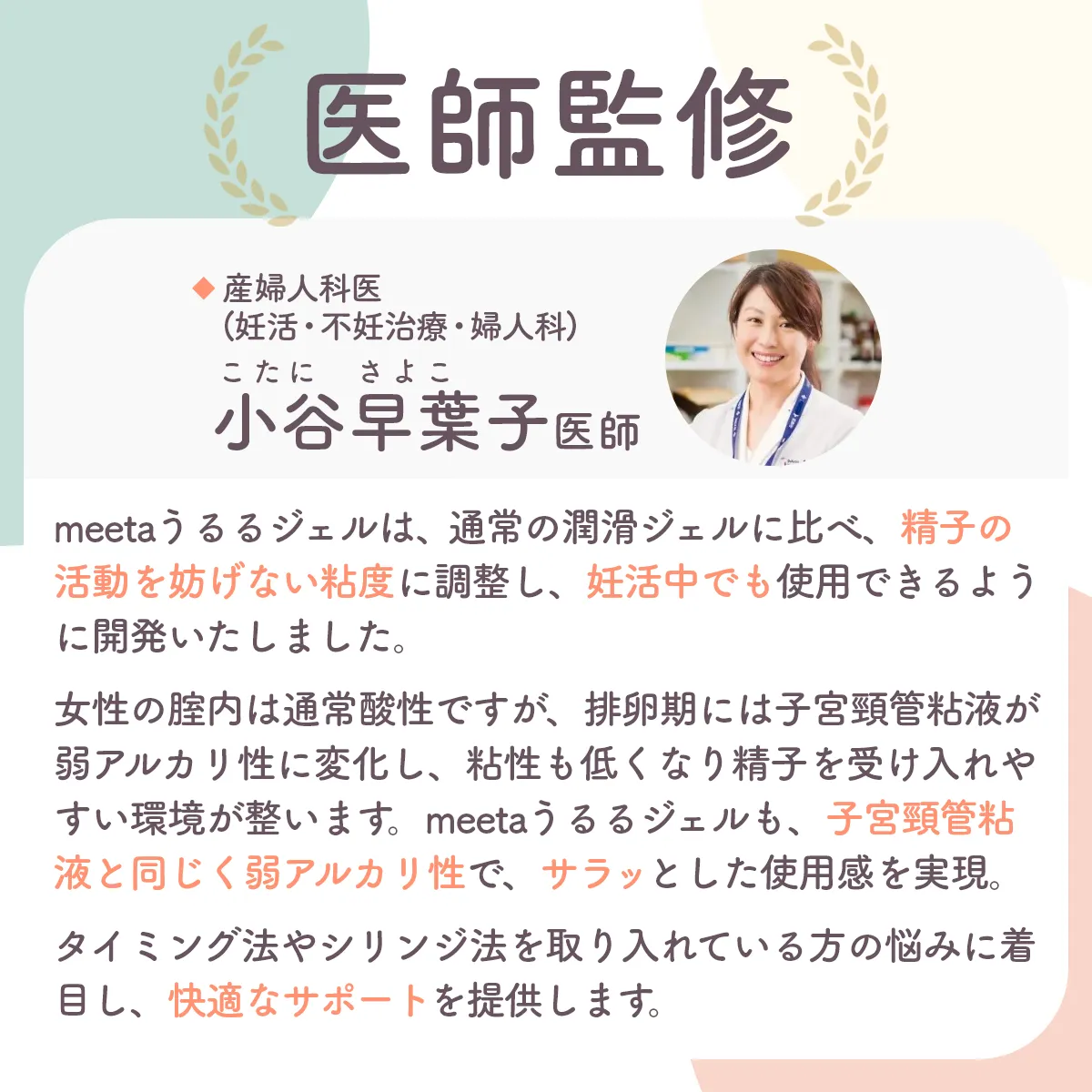 あんしんして使える医師監修。産婦人科医(妊活・不妊治療・婦人科)小谷早葉子医師。meeta (ミータ) うるるジェルは、通常の潤滑ジェルとは違い精子の活動を妨げず、安心してご利用いただけるように配慮を行い開発をしています。女性の膣内は通常酸性ですが、 排卵期には子宮頸管粘液が弱アルカリ性に変化し、 粘性も低くなり精子を受け入れやすい環境が整います。 meeta (ミータ) うるるジェルも、子宮頸管粘液と同じく弱アルカリ性で、 サラッとした使用感を実現。タイミング法やシリンジ法を取り入れている方のストレスや悩みを軽減し、快適で安心なサポートを提供します。